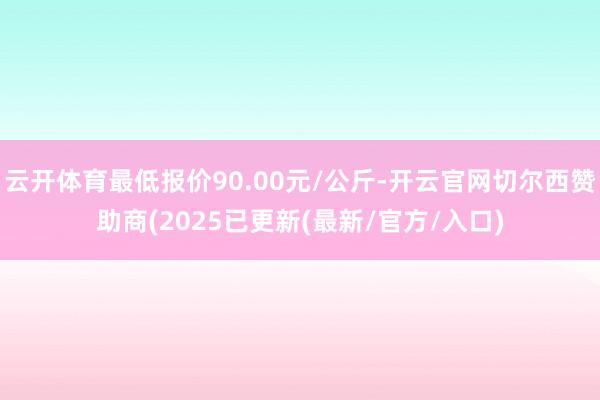 云开体育最低报价90.00元/公斤-开云官网切尔西赞助商(2025已更新(最新/官方/入口)