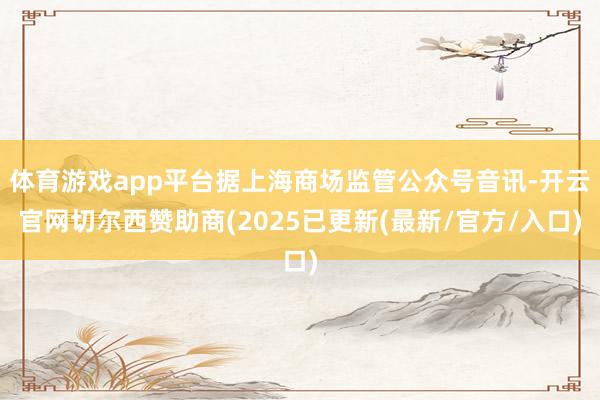 体育游戏app平台据上海商场监管公众号音讯-开云官网切尔西赞助商(2025已更新(最新/官方/入口)