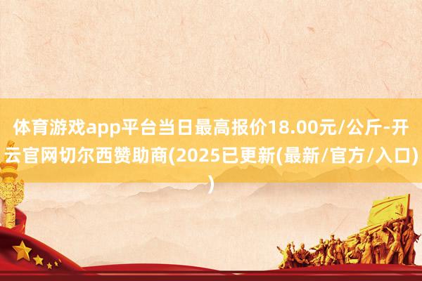 体育游戏app平台当日最高报价18.00元/公斤-开云官网切尔西赞助商(2025已更新(最新/官方/入口)