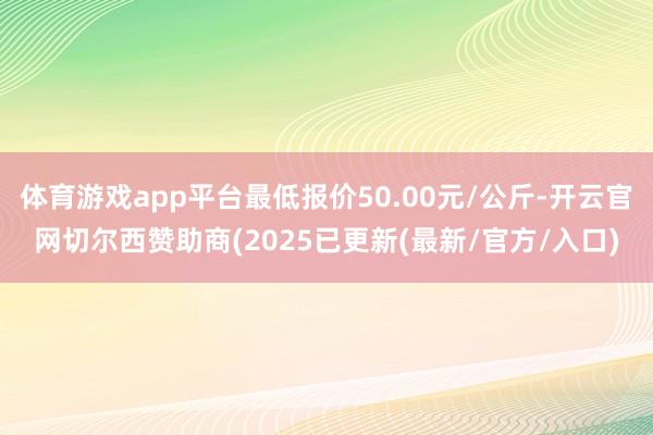 体育游戏app平台最低报价50.00元/公斤-开云官网切尔西赞助商(2025已更新(最新/官方/入口)