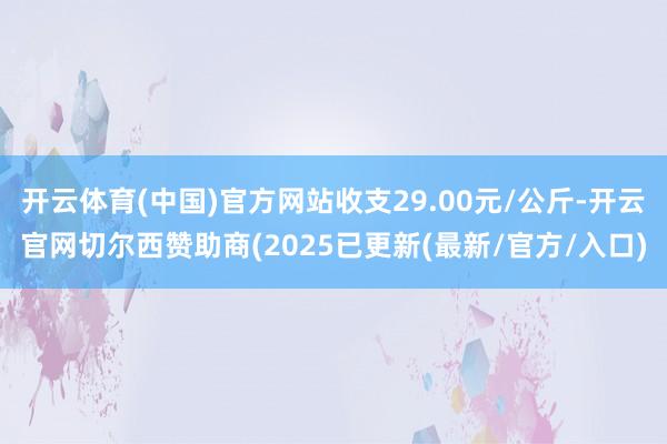开云体育(中国)官方网站收支29.00元/公斤-开云官网切尔西赞助商(2025已更新(最新/官方/入口)
