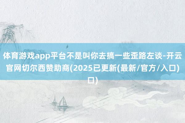 体育游戏app平台不是叫你去搞一些歪路左谈-开云官网切尔西赞助商(2025已更新(最新/官方/入口)
