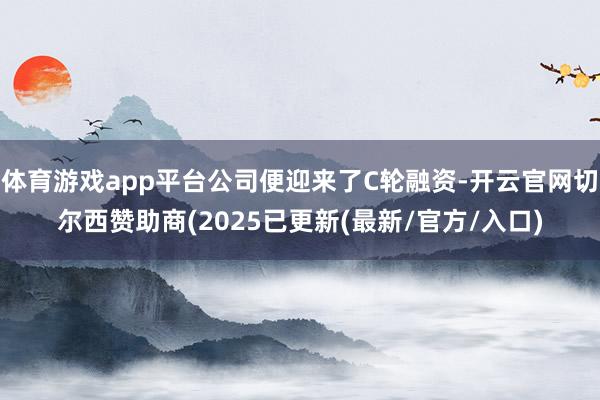 体育游戏app平台公司便迎来了C轮融资-开云官网切尔西赞助商(2025已更新(最新/官方/入口)