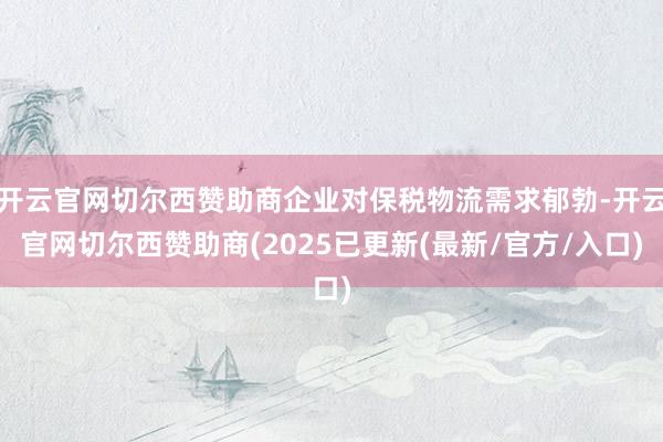 开云官网切尔西赞助商企业对保税物流需求郁勃-开云官网切尔西赞助商(2025已更新(最新/官方/入口)