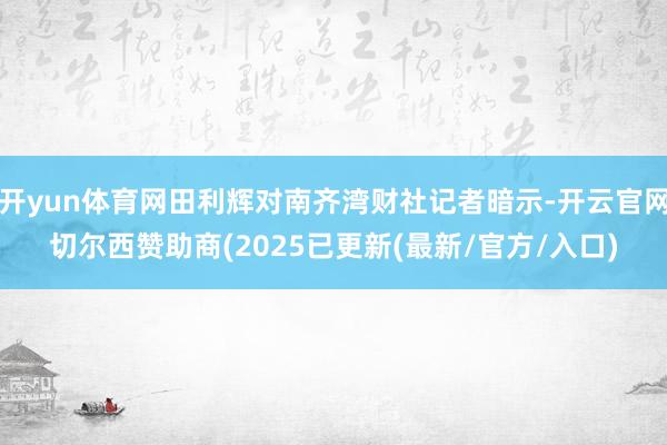 开yun体育网田利辉对南齐湾财社记者暗示-开云官网切尔西赞助商(2025已更新(最新/官方/入口)
