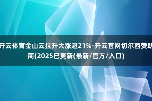 开云体育金山云拉升大涨超21%-开云官网切尔西赞助商(2025已更新(最新/官方/入口)