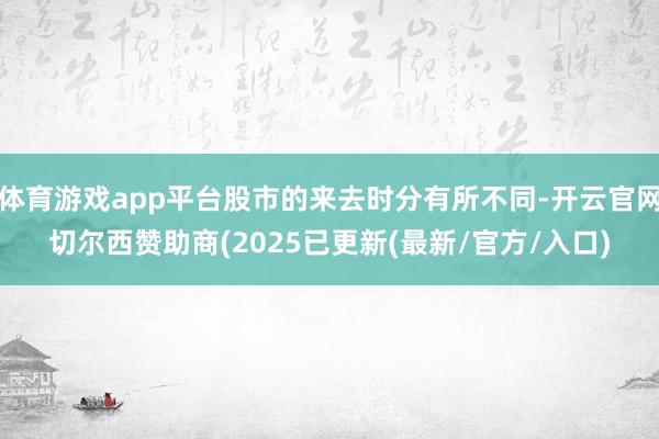 体育游戏app平台股市的来去时分有所不同-开云官网切尔西赞助商(2025已更新(最新/官方/入口)