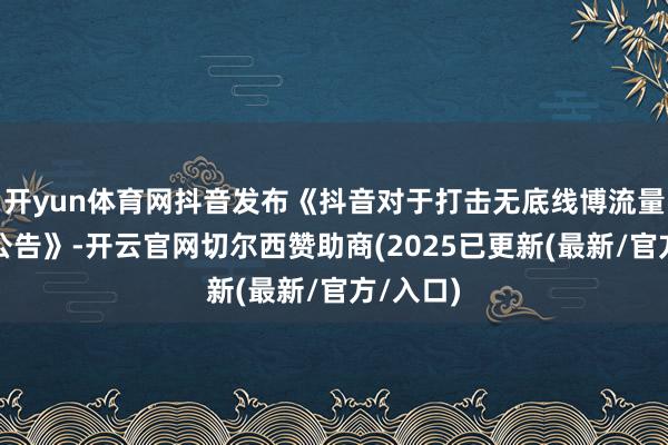 开yun体育网抖音发布《抖音对于打击无底线博流量行动的公告》-开云官网切尔西赞助商(2025已更新(最新/官方/入口)