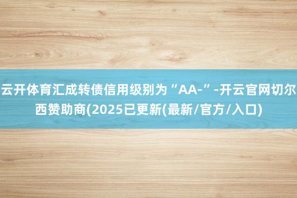 云开体育汇成转债信用级别为“AA-”-开云官网切尔西赞助商(2025已更新(最新/官方/入口)