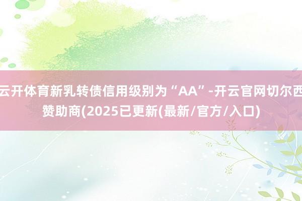 云开体育新乳转债信用级别为“AA”-开云官网切尔西赞助商(2025已更新(最新/官方/入口)