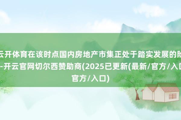 云开体育在该时点国内房地产市集正处于踏实发展的阶段-开云官网切尔西赞助商(2025已更新(最新/官方/入口)