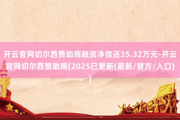 开云官网切尔西赞助商融资净偿还35.32万元-开云官网切尔西赞助商(2025已更新(最新/官方/入口)
