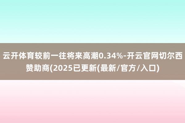 云开体育较前一往将来高潮0.34%-开云官网切尔西赞助商(2025已更新(最新/官方/入口)