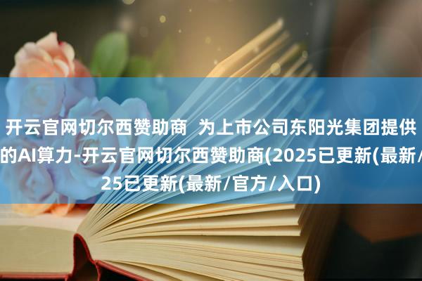 开云官网切尔西赞助商  为上市公司东阳光集团提供了沉稳可靠的AI算力-开云官网切尔西赞助商(2025已更新(最新/官方/入口)