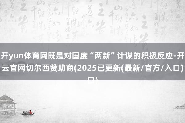 开yun体育网既是对国度“两新”计谋的积极反应-开云官网切尔西赞助商(2025已更新(最新/官方/入口)