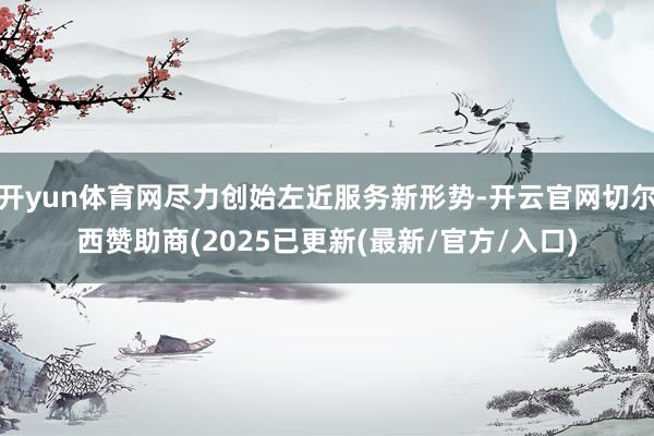 开yun体育网尽力创始左近服务新形势-开云官网切尔西赞助商(2025已更新(最新/官方/入口)