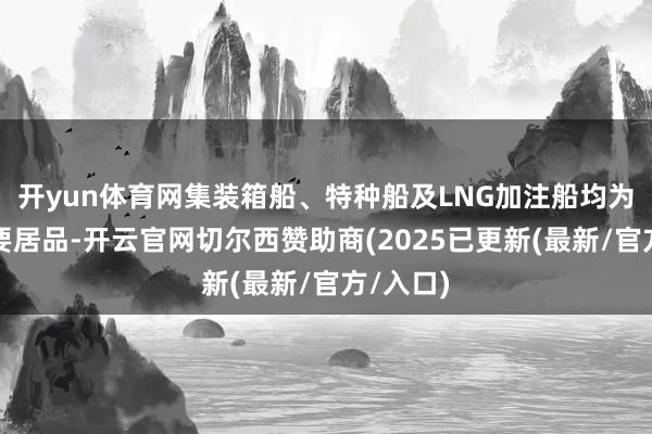 开yun体育网集装箱船、特种船及LNG加注船均为公司主要居品-开云官网切尔西赞助商(2025已更新(最新/官方/入口)
