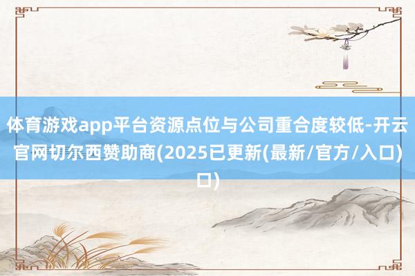 体育游戏app平台资源点位与公司重合度较低-开云官网切尔西赞助商(2025已更新(最新/官方/入口)