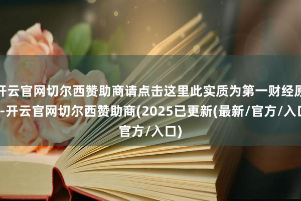 开云官网切尔西赞助商请点击这里此实质为第一财经原创-开云官网切尔西赞助商(2025已更新(最新/官方/入口)