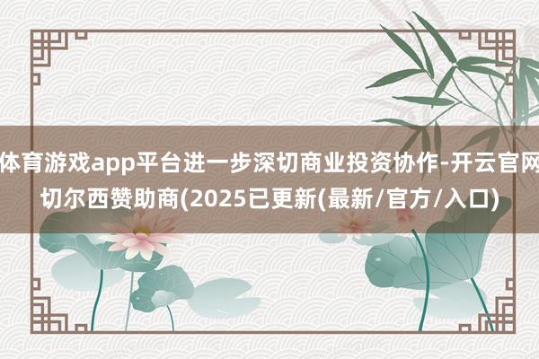 体育游戏app平台进一步深切商业投资协作-开云官网切尔西赞助商(2025已更新(最新/官方/入口)