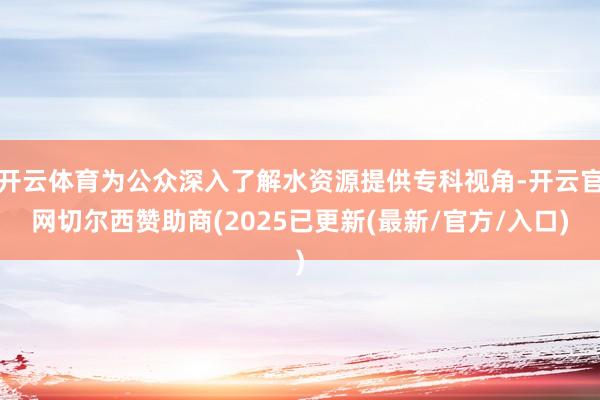 开云体育为公众深入了解水资源提供专科视角-开云官网切尔西赞助商(2025已更新(最新/官方/入口)