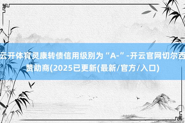 云开体育灵康转债信用级别为“A-”-开云官网切尔西赞助商(2025已更新(最新/官方/入口)