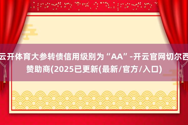 云开体育大参转债信用级别为“AA”-开云官网切尔西赞助商(2025已更新(最新/官方/入口)