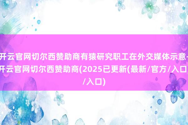 开云官网切尔西赞助商有猿研究职工在外交媒体示意-开云官网切尔西赞助商(2025已更新(最新/官方/入口)