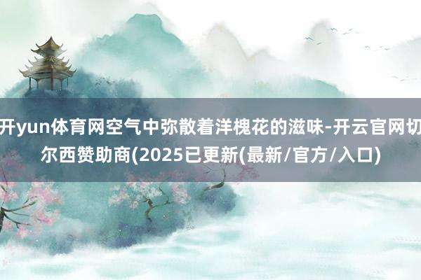 开yun体育网空气中弥散着洋槐花的滋味-开云官网切尔西赞助商(2025已更新(最新/官方/入口)