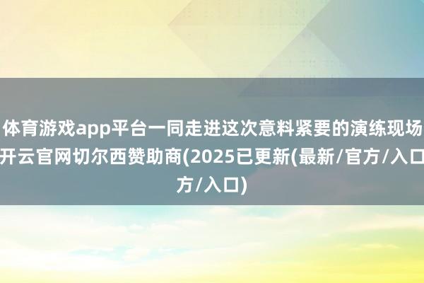 体育游戏app平台一同走进这次意料紧要的演练现场-开云官网切尔西赞助商(2025已更新(最新/官方/入口)
