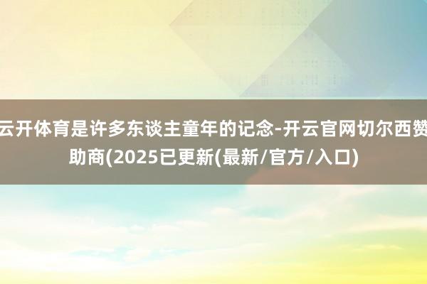 云开体育是许多东谈主童年的记念-开云官网切尔西赞助商(2025已更新(最新/官方/入口)