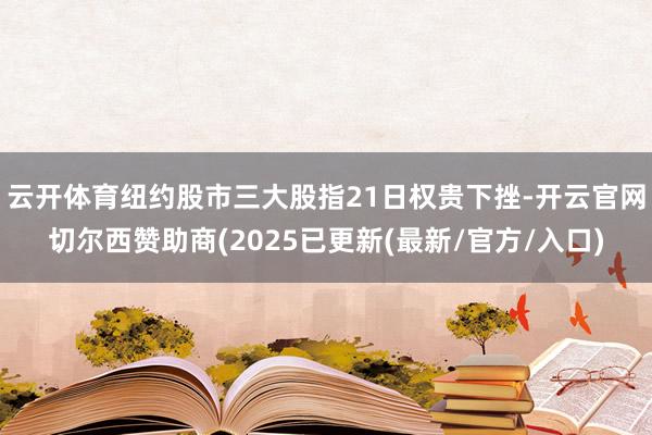 云开体育纽约股市三大股指21日权贵下挫-开云官网切尔西赞助商(2025已更新(最新/官方/入口)