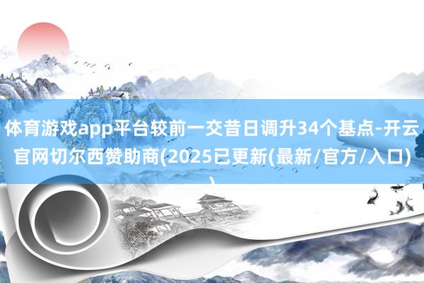 体育游戏app平台较前一交昔日调升34个基点-开云官网切尔西赞助商(2025已更新(最新/官方/入口)