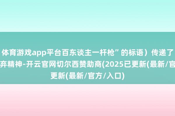 体育游戏app平台百东谈主一杆枪”的标语）传递了结合与摈弃精神-开云官网切尔西赞助商(2025已更新(最新/官方/入口)