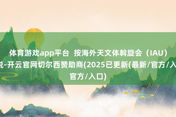 体育游戏app平台  按海外天文体斡旋会（IAU）界说-开云官网切尔西赞助商(2025已更新(最新/官方/入口)
