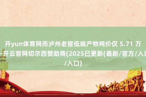开yun体育网而泸州老窖低端产物吨价仅 5.71 万元-开云官网切尔西赞助商(2025已更新(最新/官方/入口)