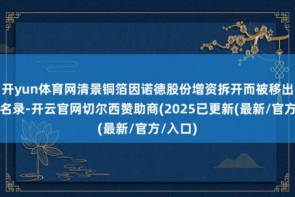 开yun体育网清景铜箔因诺德股份增资拆开而被移出联系方名录-开云官网切尔西赞助商(2025已更新(最新/官方/入口)