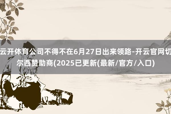 云开体育公司不得不在6月27日出来领路-开云官网切尔西赞助商(2025已更新(最新/官方/入口)