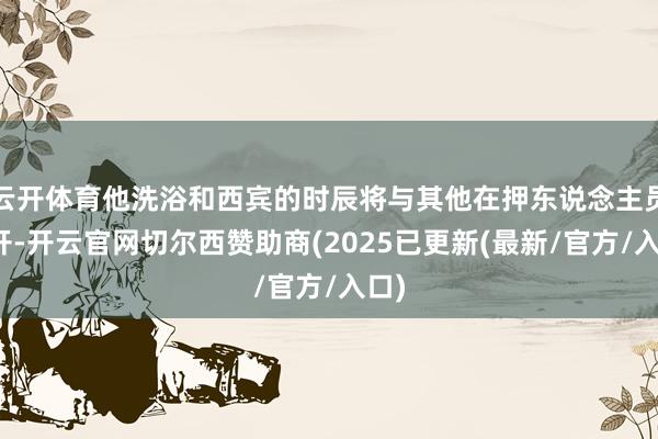 云开体育他洗浴和西宾的时辰将与其他在押东说念主员错开-开云官网切尔西赞助商(2025已更新(最新/官方/入口)