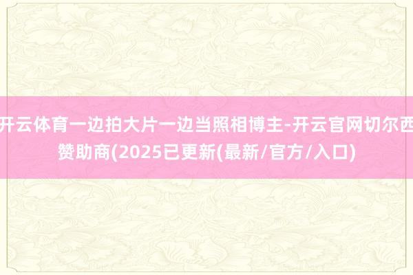 开云体育一边拍大片一边当照相博主-开云官网切尔西赞助商(2025已更新(最新/官方/入口)