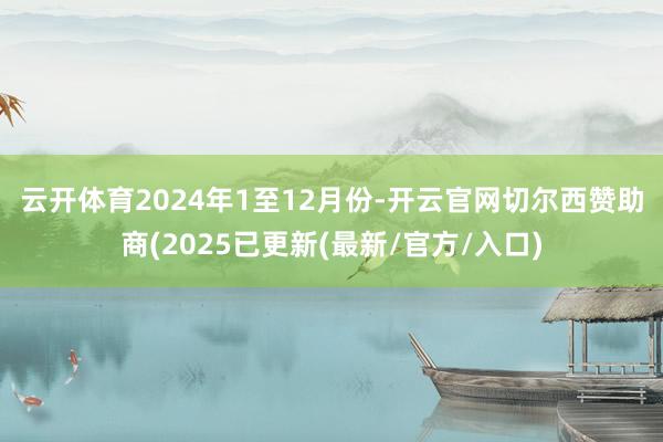 云开体育　　2024年1至12月份-开云官网切尔西赞助商(2025已更新(最新/官方/入口)