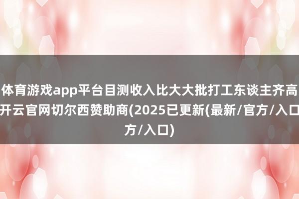 体育游戏app平台目测收入比大大批打工东谈主齐高-开云官网切尔西赞助商(2025已更新(最新/官方/入口)