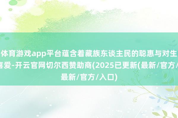 体育游戏app平台蕴含着藏族东谈主民的聪惠与对生计的喜爱-开云官网切尔西赞助商(2025已更新(最新/官方/入口)