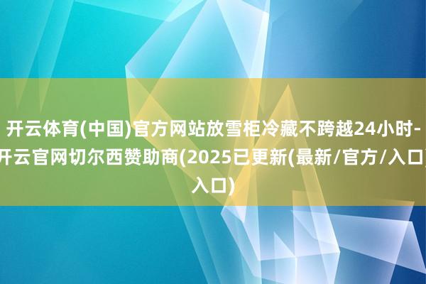 开云体育(中国)官方网站放雪柜冷藏不跨越24小时-开云官网切尔西赞助商(2025已更新(最新/官方/入口)
