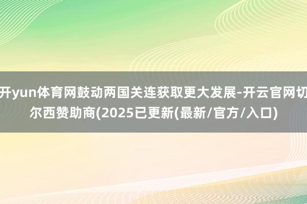 开yun体育网鼓动两国关连获取更大发展-开云官网切尔西赞助商(2025已更新(最新/官方/入口)