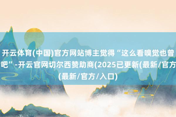 开云体育(中国)官方网站博主觉得“这么看嗅觉也曾挺香的吧”-开云官网切尔西赞助商(2025已更新(最新/官方/入口)